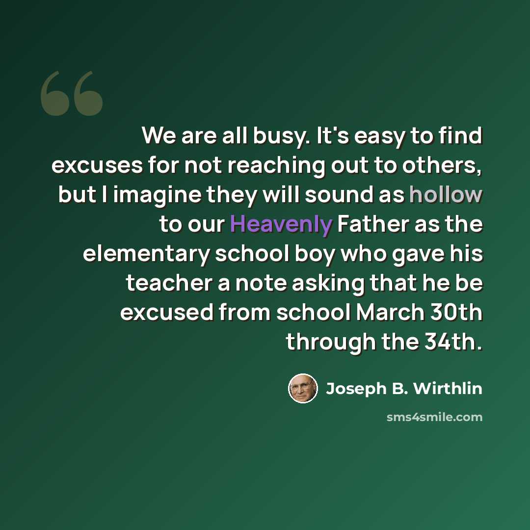 “We are all busy. It's easy to find excuses for not reaching out to others, but I imagine they will sound as hollow to our Heavenly Father as the elementary school boy who gave his teacher a note asking that he be excused from school March 30th through the 34th.” quote by Joseph B. Wirthlin