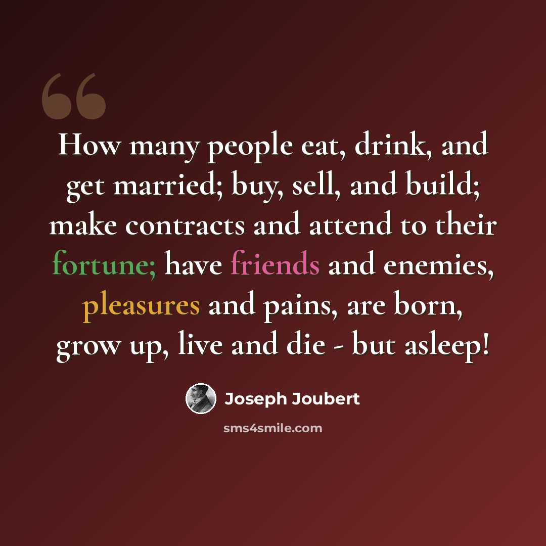 “How many people eat, drink, and get married; buy, sell, and build; make contracts and attend to their fortune; have friends and enemies, pleasures and pains, are born, grow up, live and die - but asleep!” quote by Joseph Joubert