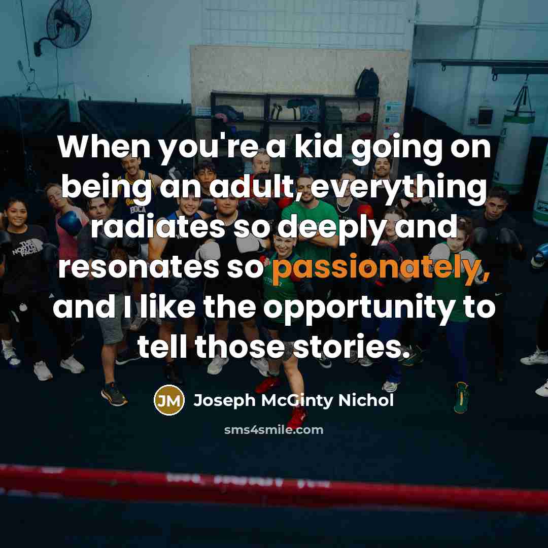 “When you're a kid going on being an adult, everything radiates so deeply and resonates so passionately, and I like the opportunity to tell those stories.” quote by Joseph McGinty Nichol