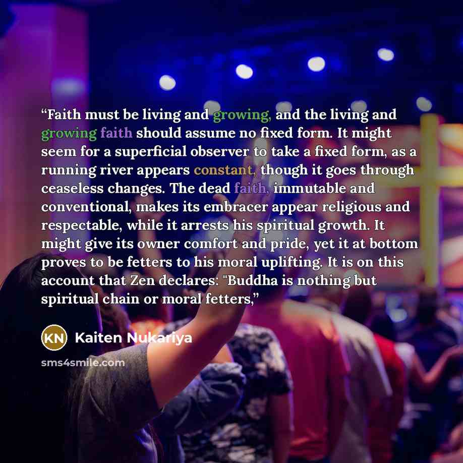 “Faith must be living and growing, and the living and growing faith should assume no fixed form. It might seem for a superficial observer to take a fixed form, as a running river appears constant, though it goes through ceaseless changes. The dead faith, immutable and conventional, makes its…” quote by Kaiten Nukariya
