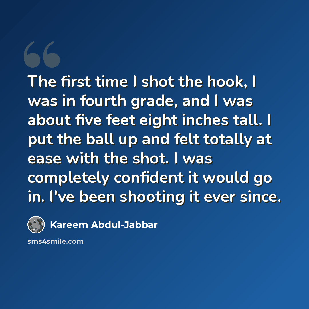 “The first time I shot the hook, I was in fourth grade, and I was about five feet eight inches tall. I put the ball up and felt totally at ease with the shot. I was completely confident it would go in. I've been shooting it ever since.” quote by Kareem Abdul-Jabbar