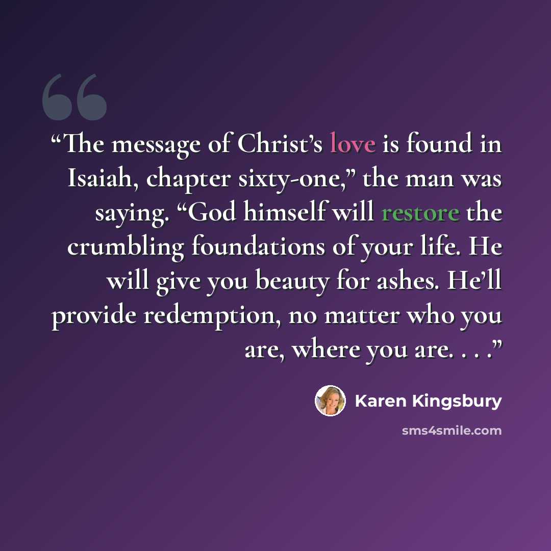 “The message of Christ’s love is found in Isaiah, chapter sixty-one,” the man was saying. “God himself will restore the crumbling foundations of your life. He will give you beauty for ashes. He’ll provide redemption, no matter who you are, where you are. . . .” quote by Karen Kingsbury