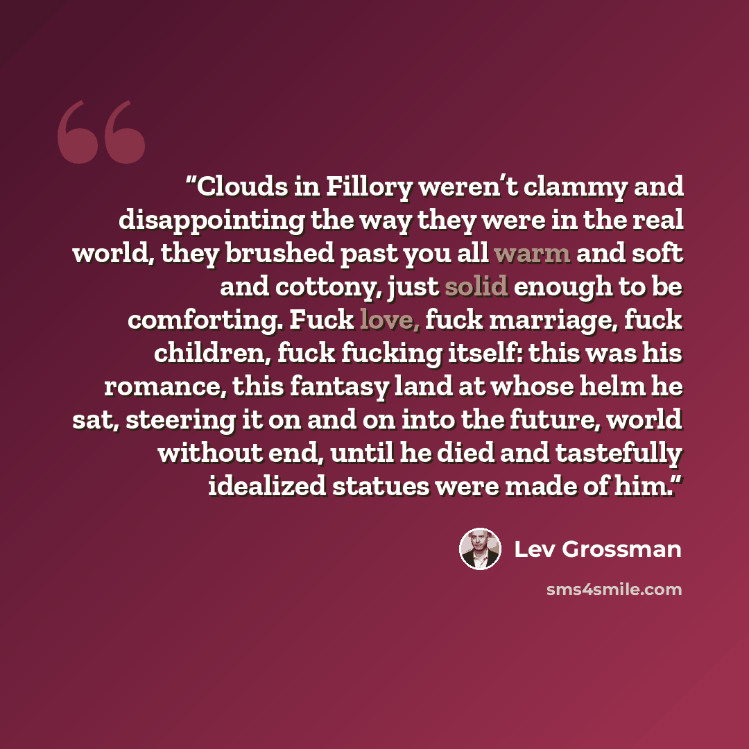 “Clouds in Fillory weren’t clammy and disappointing the way they were in the real world, they brushed past you all warm and soft and cottony, just solid enough to be comforting. Fuck love, fuck marriage, fuck children, fuck fucking itself: this was his romance, this fantasy land at whose helm he…” quote by Lev Grossman