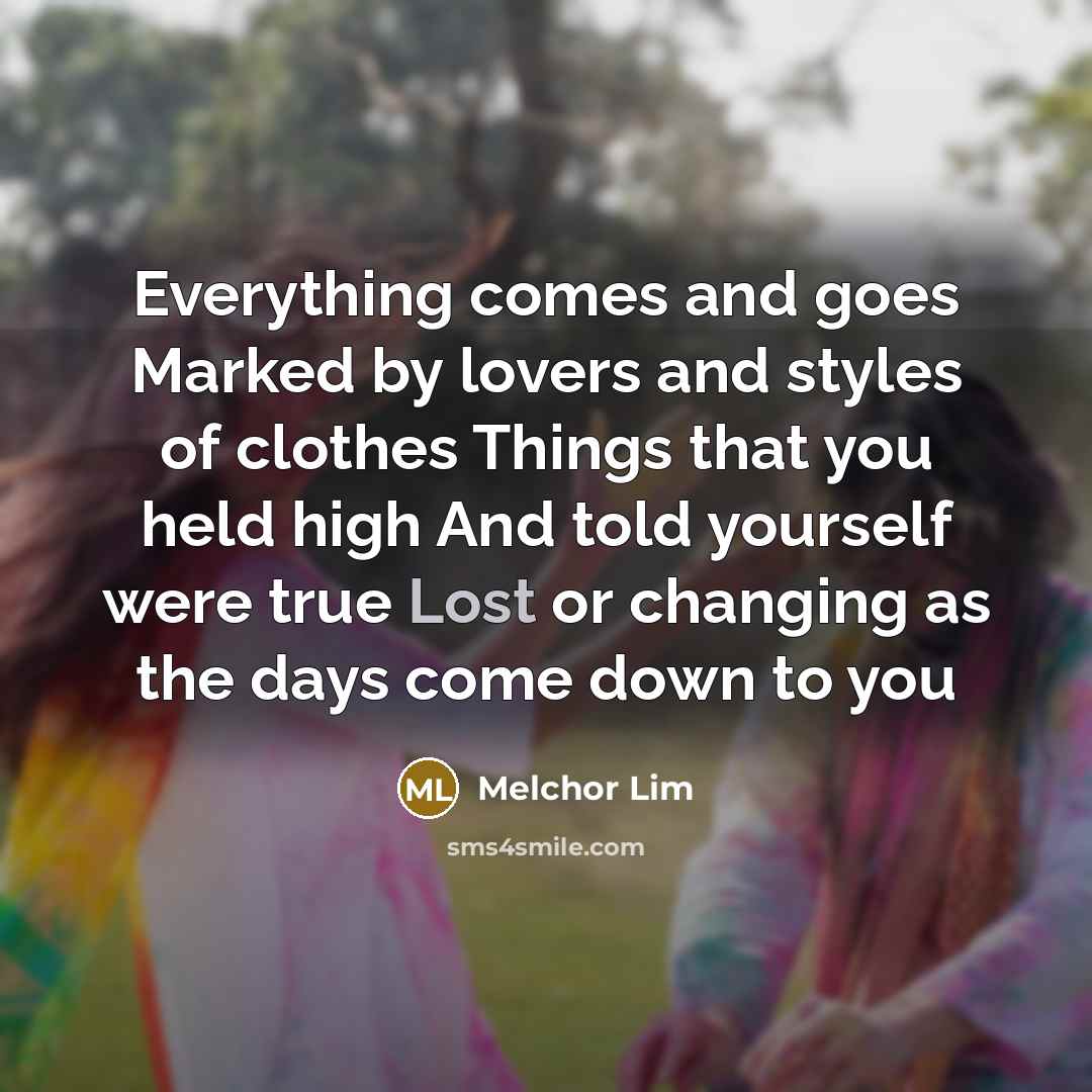 “Everything comes and goes Marked by lovers and styles of clothes Things that you held high And told yourself were true Lost or changing as the days come down to you” quote by Melchor Lim