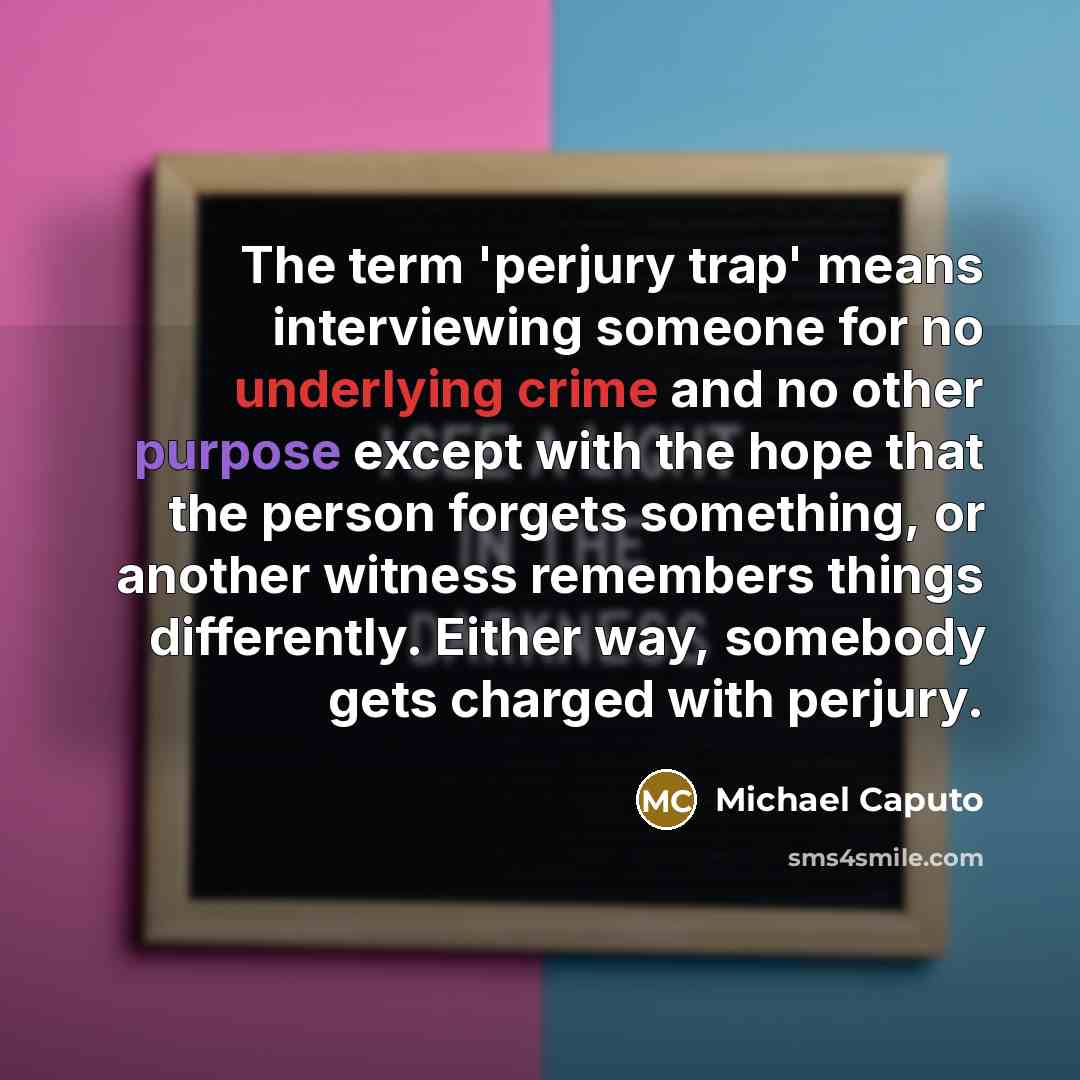 “The term 'perjury trap' means interviewing someone for no underlying crime and no other purpose except with the hope that the person forgets something, or another witness remembers things differently. Either way, somebody gets charged with perjury.” quote by Michael Caputo