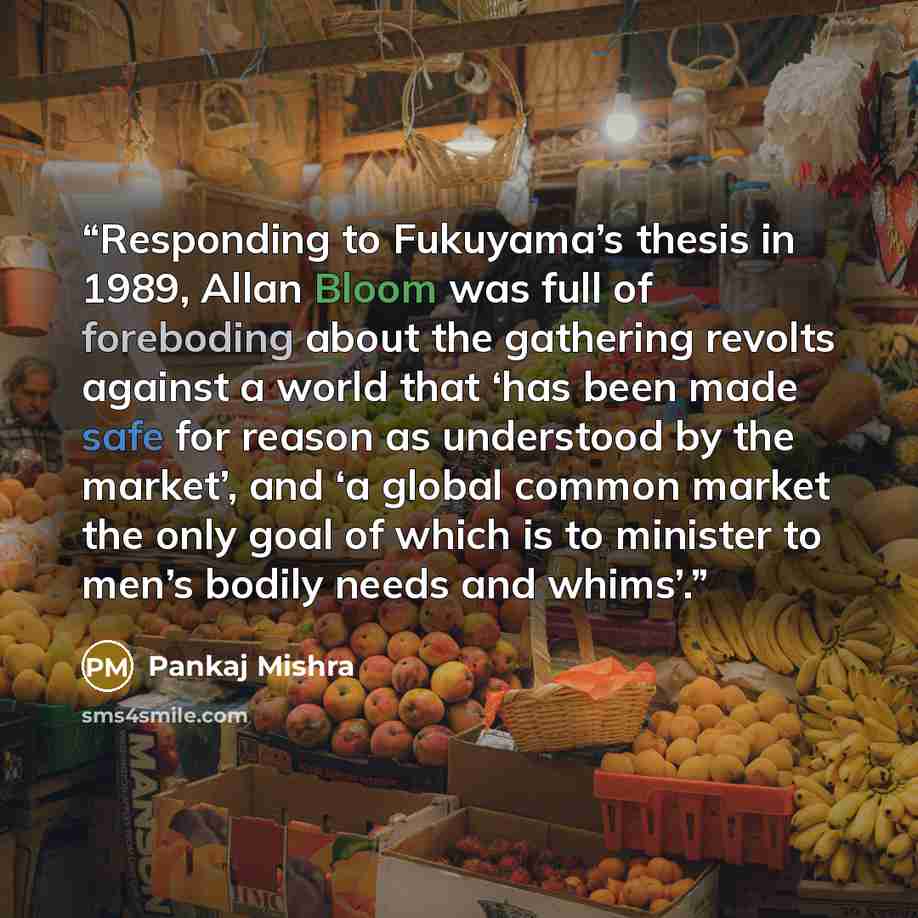 “Responding to Fukuyama’s thesis in 1989, Allan Bloom was full of foreboding about the gathering revolts against a world that ‘has been made safe for reason as understood by the market’, and ‘a global common market the only goal of which is to minister to men’s bodily needs and whims’.” quote by Pankaj Mishra