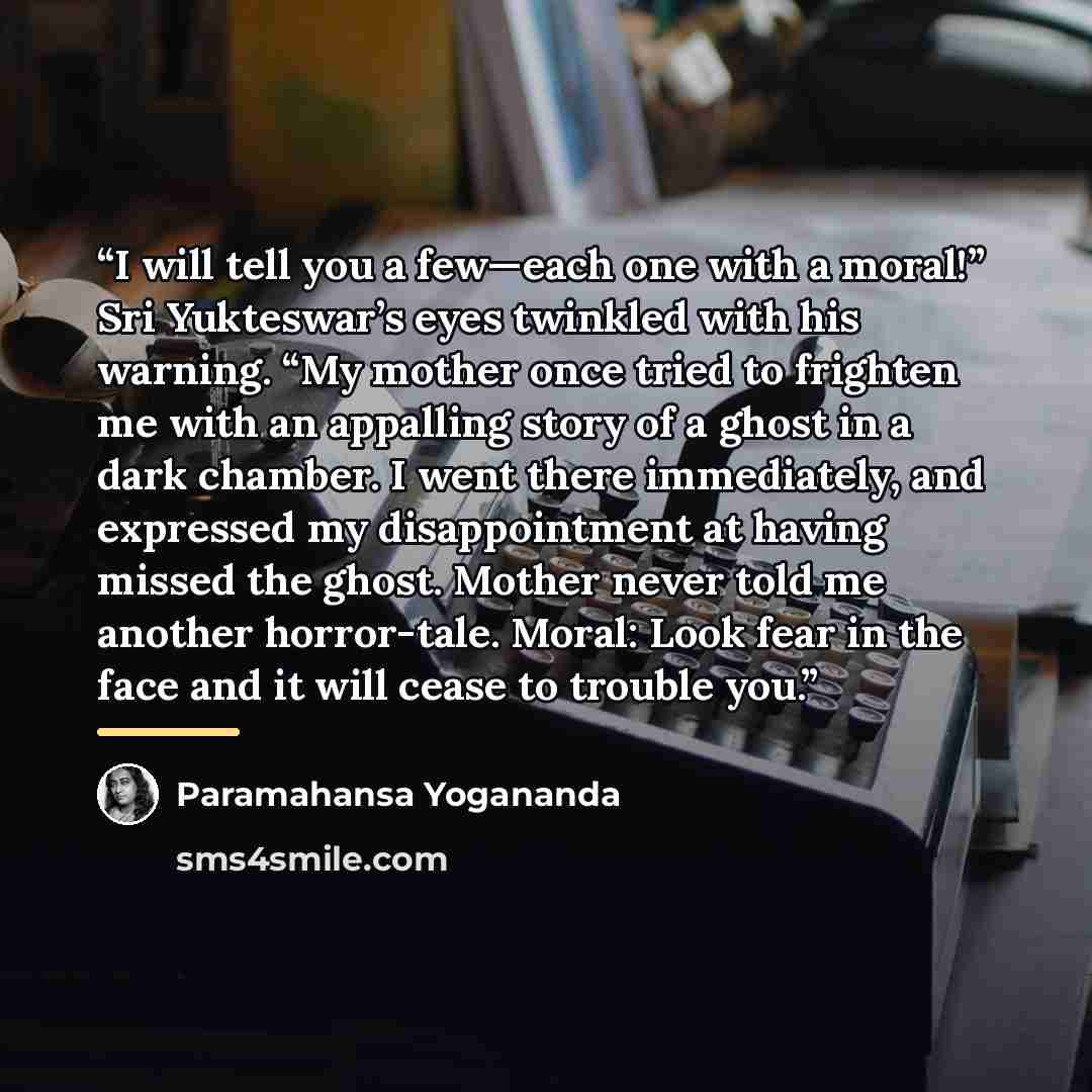 “I will tell you a few—each one with a moral!” Sri Yukteswar’s eyes twinkled with his warning. “My mother once tried to frighten me with an appalling story of a ghost in a dark chamber. I went there immediately, and expressed my disappointment at having missed the ghost. Mother never told me…” quote by Paramahansa Yogananda