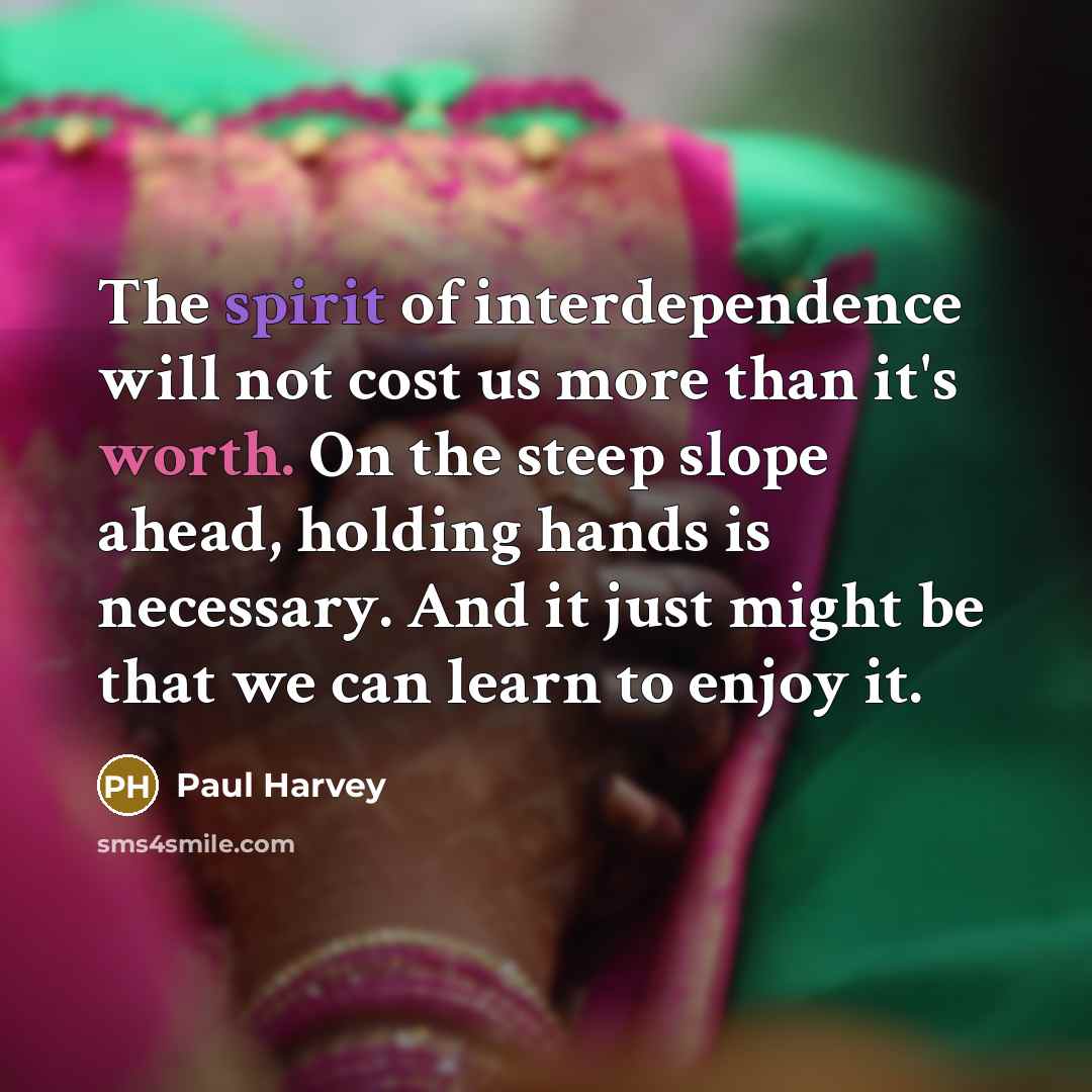 “The spirit of interdependence will not cost us more than it's worth. On the steep slope ahead, holding hands is necessary. And it just might be that we can learn to enjoy it.” quote by Paul Harvey