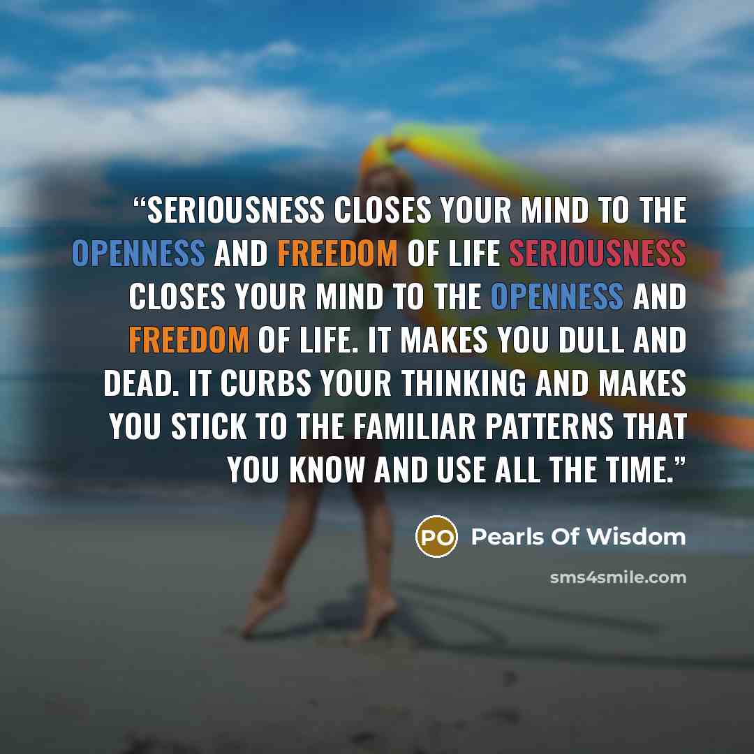 “Seriousness closes your mind to the openness and freedom of life Seriousness closes your mind to the openness and freedom of life. It makes you dull and dead. It curbs your thinking and makes you stick to the familiar patterns that you know and use all the time.” quote by Pearls of Wisdom