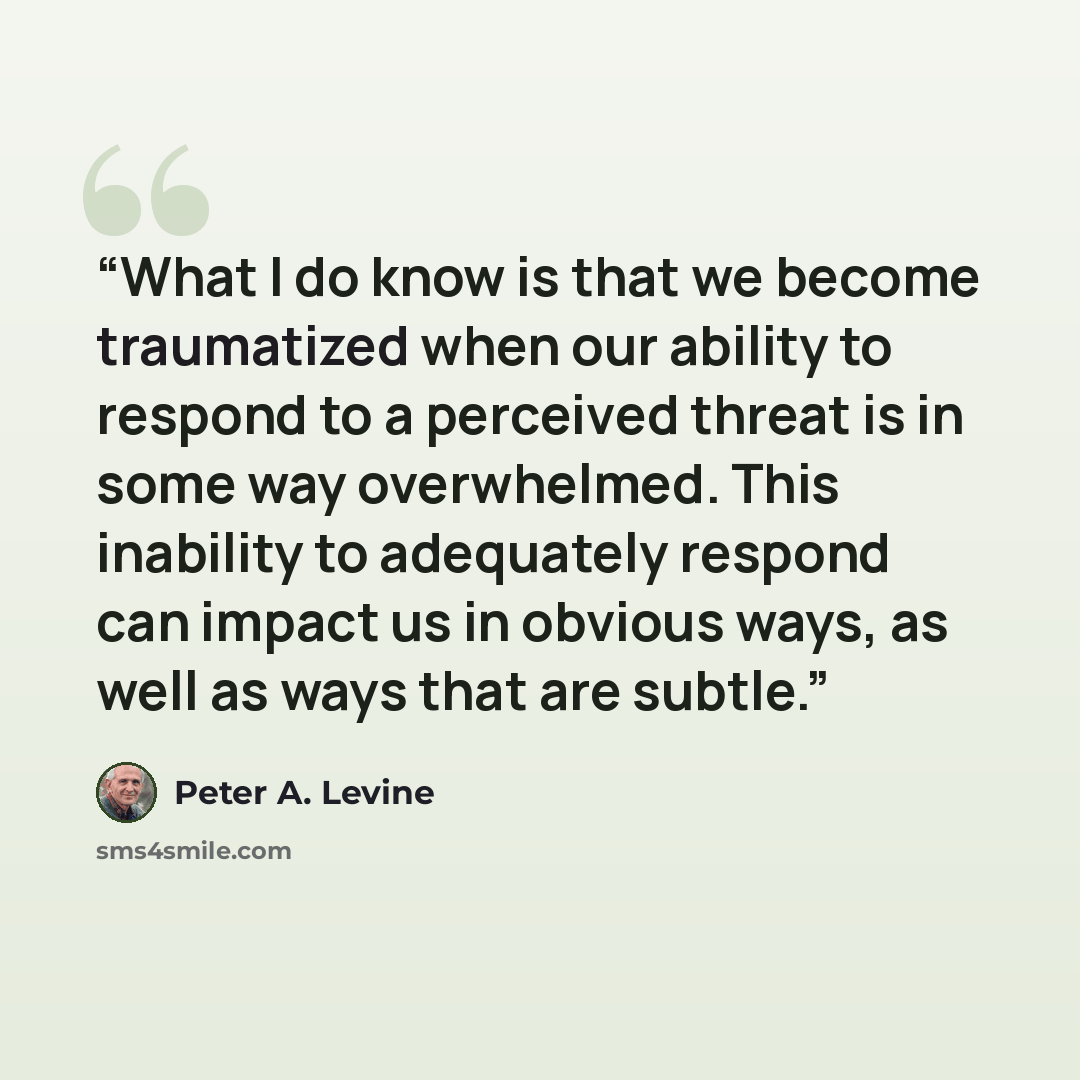 “What I do know is that we become traumatized when our ability to respond to a perceived threat is in some way overwhelmed. This inability to adequately respond can impact us in obvious ways, as well as ways that are subtle.” quote by Peter A. Levine