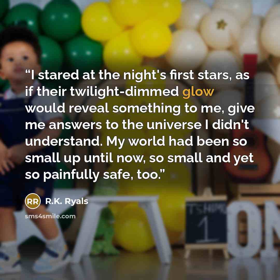 “I stared at the night's first stars, as if their twilight-dimmed glow would reveal something to me, give me answers to the universe I didn't understand. My world had been so small up until now, so small and yet so painfully safe, too.” quote by R.K. Ryals