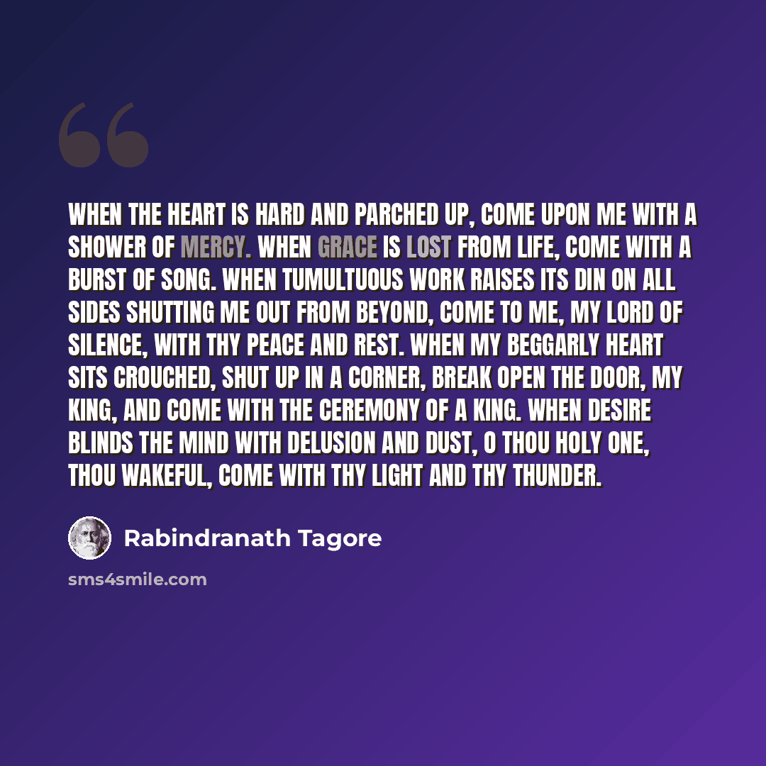 “When the heart is hard and parched up, come upon me with a shower of mercy. When grace is lost from life, come with a burst of song. When tumultuous work raises its din on all sides shutting me out from beyond, come to me, my lord of silence, with thy peace and rest. When my beggarly heart sits…” quote by Rabindranath Tagore