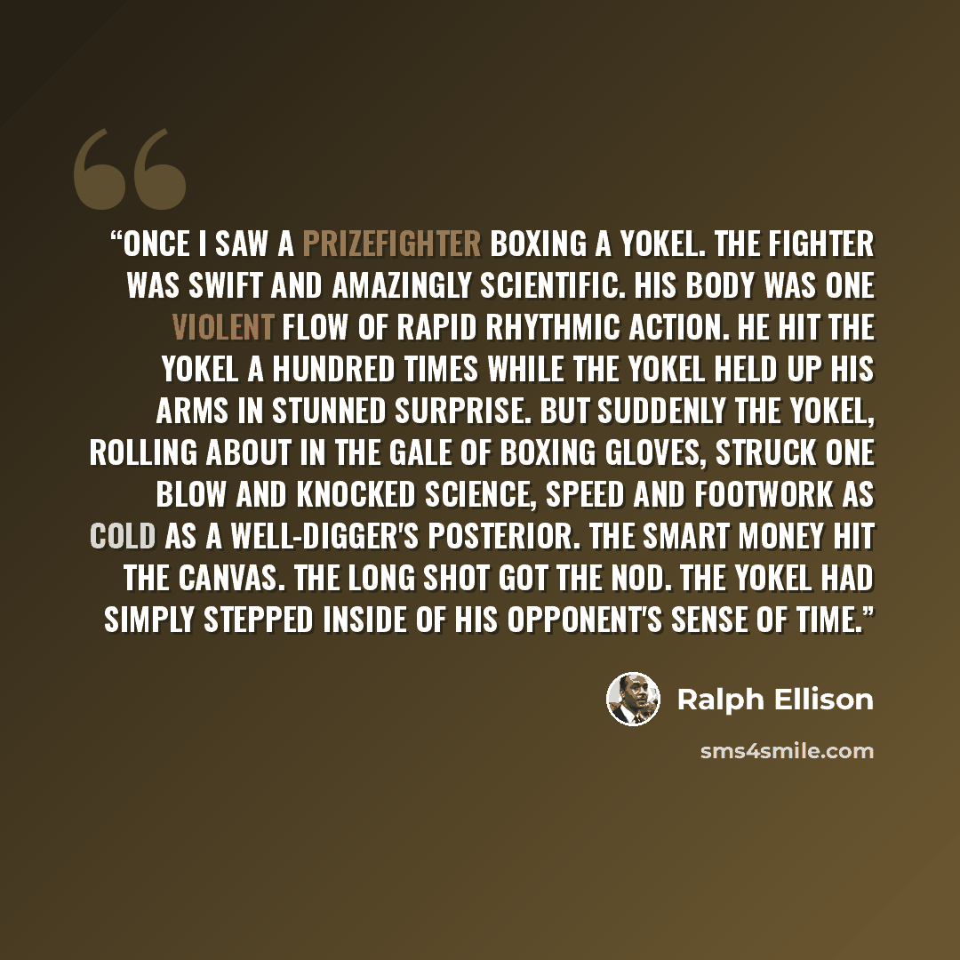 “Once I saw a prizefighter boxing a yokel. The fighter was swift and amazingly scientific. His body was one violent flow of rapid rhythmic action. He hit the yokel a hundred times while the yokel held up his arms in stunned surprise. But suddenly the yokel, rolling about in the gale of boxing…” quote by Ralph Ellison