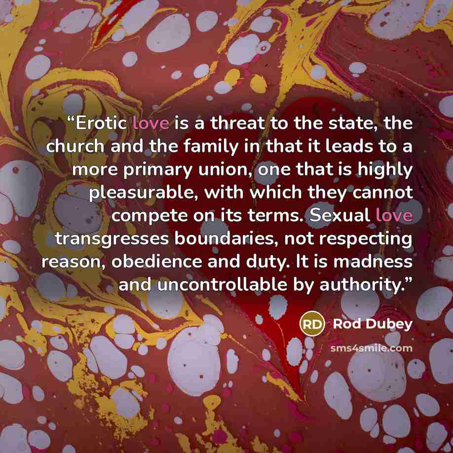 “Erotic love is a threat to the state, the church and the family in that it leads to a more primary union, one that is highly pleasurable, with which they cannot compete on its terms. Sexual love transgresses boundaries, not respecting reason, obedience and duty. It is madness and uncontrollable by…” quote by Rod Dubey