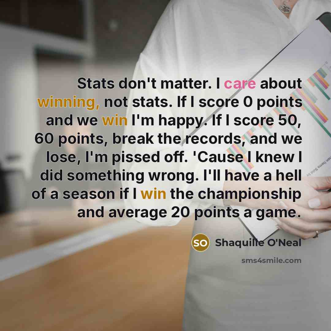 “Stats don't matter. I care about winning, not stats. If I score 0 points and we win I'm happy. If I score 50, 60 points, break the records, and we lose, I'm pissed off. 'Cause I knew I did something wrong. I'll have a hell of a season if I win the championship and average 20 points a game.” quote by Shaquille O'Neal