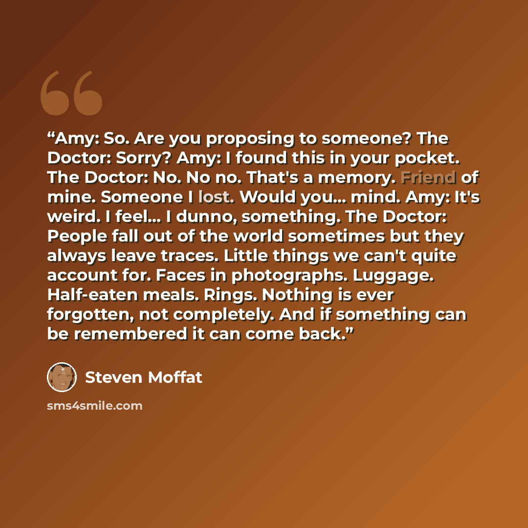 “Amy: So. Are you proposing to someone? The Doctor: Sorry? Amy: I found this in your pocket. The Doctor: No. No no. That's a memory. Friend of mine. Someone I lost. Would you... mind. Amy: It's weird. I feel... I dunno, something. The Doctor: People fall out of the world sometimes but they always…” quote by Steven Moffat