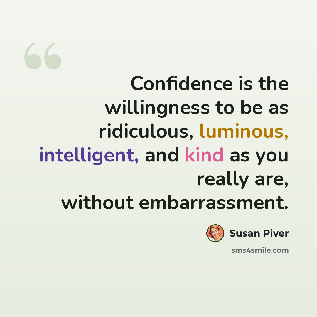“Confidence is the willingness to be as ridiculous, luminous, intelligent, and kind as you really are, without embarrassment.” quote by Susan Piver