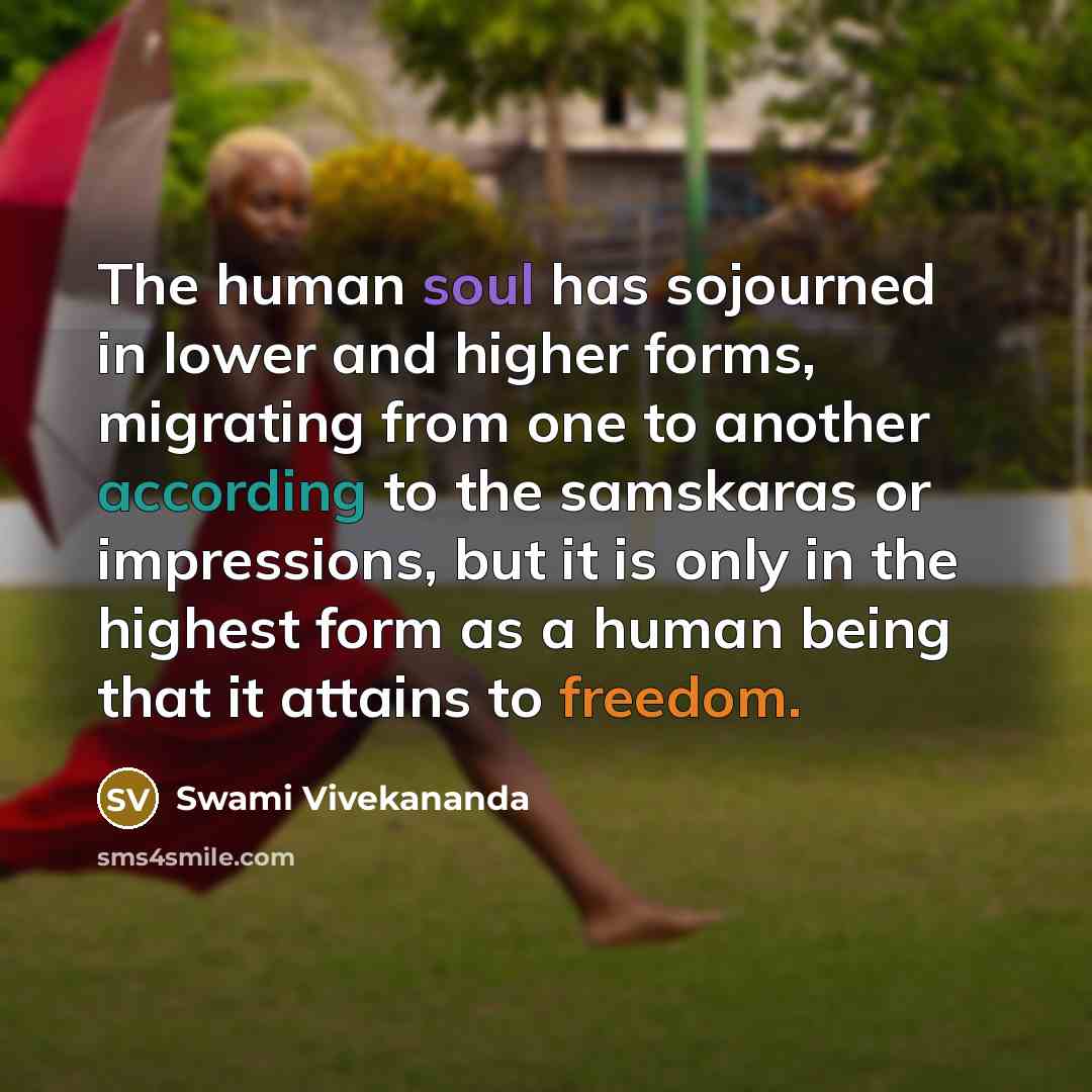 “The human soul has sojourned in lower and higher forms, migrating from one to another according to the samskaras or impressions, but it is only in the highest form as a human being that it attains to freedom.” quote by Swami Vivekananda