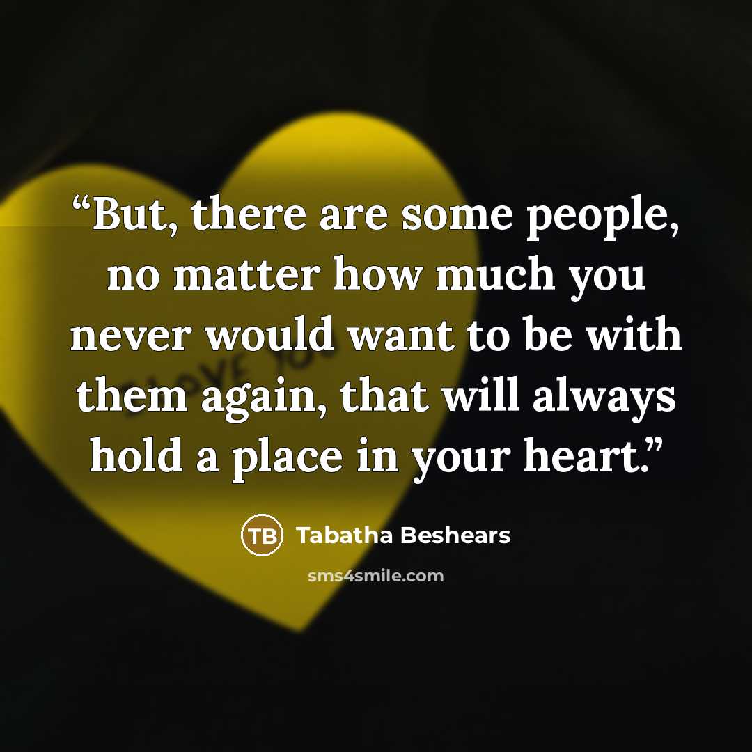 “But, there are some people, no matter how much you never would want to be with them again, that will always hold a place in your heart.” quote by Tabatha Beshears