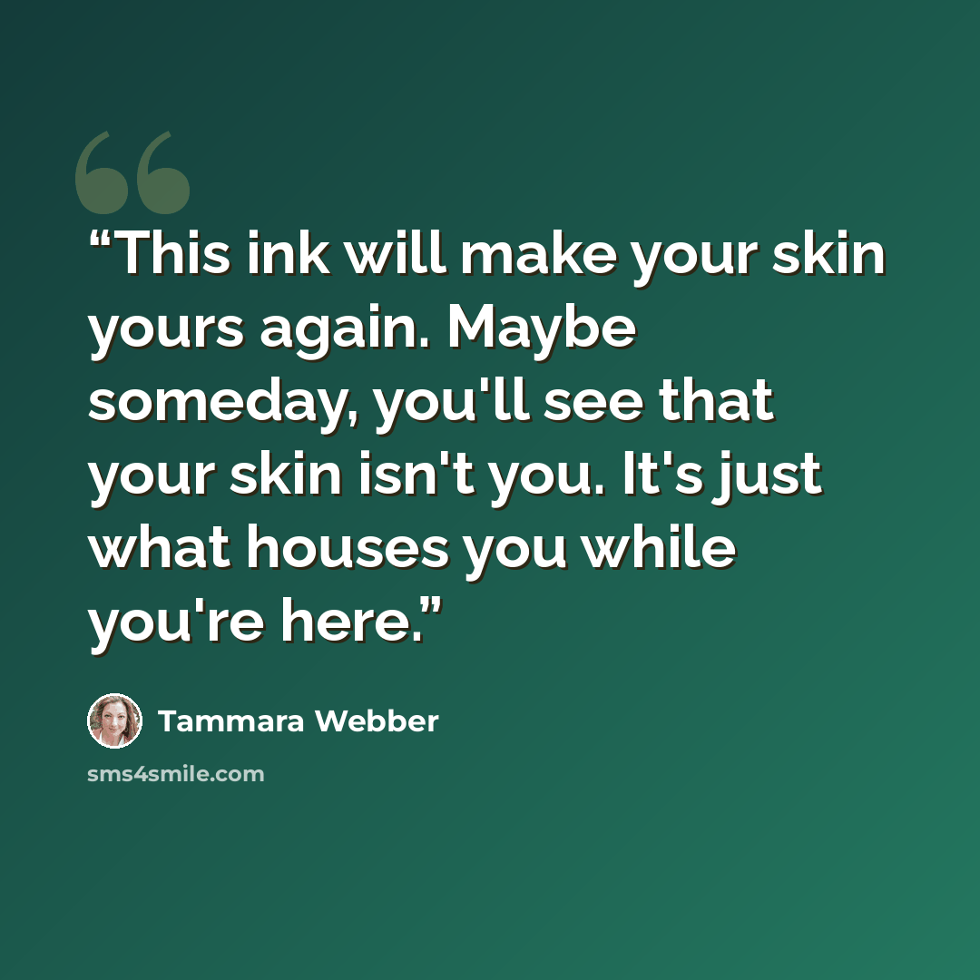 “This ink will make your skin yours again. Maybe someday, you'll see that your skin isn't you. It's just what houses you while you're here.” quote by Tammara Webber
