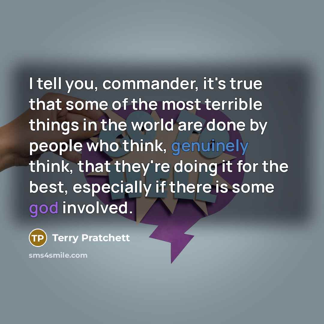 “I tell you, commander, it's true that some of the most terrible things in the world are done by people who think, genuinely think, that they're doing it for the best, especially if there is some god involved.” quote by Terry Pratchett