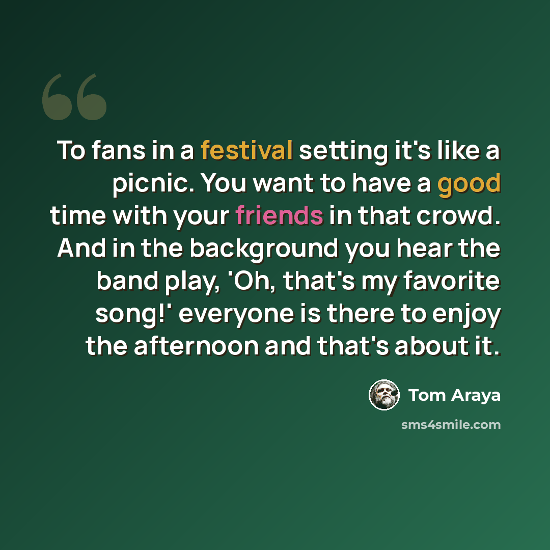 “To fans in a festival setting it's like a picnic. You want to have a good time with your friends in that crowd. And in the background you hear the band play, 'Oh, that's my favorite song!' everyone is there to enjoy the afternoon and that's about it.” quote by Tom Araya