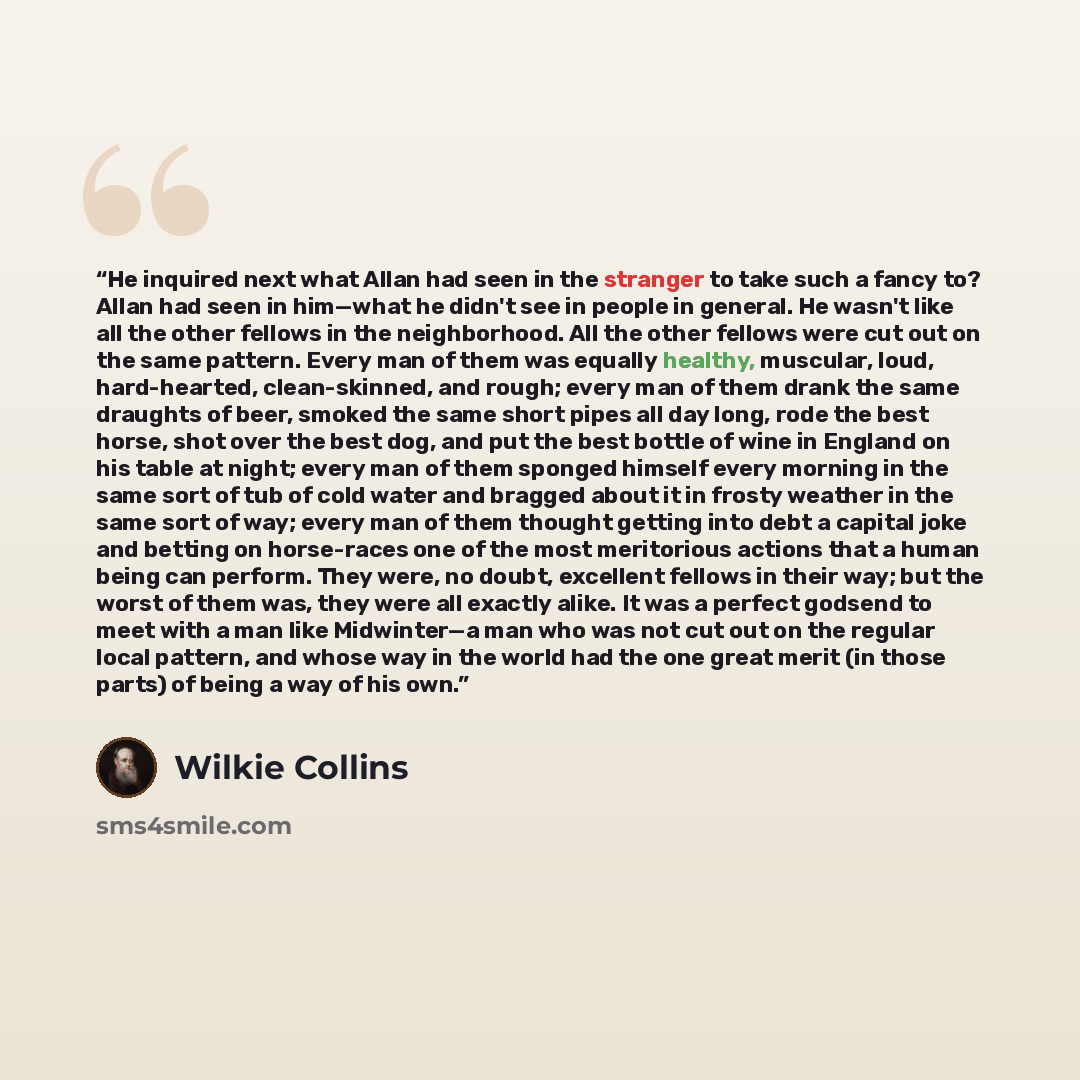 “He inquired next what Allan had seen in the stranger to take such a fancy to? Allan had seen in him—what he didn't see in people in general. He wasn't like all the other fellows in the neighborhood. All the other fellows were cut out on the same pattern. Every man of them was equally healthy…” quote by Wilkie Collins