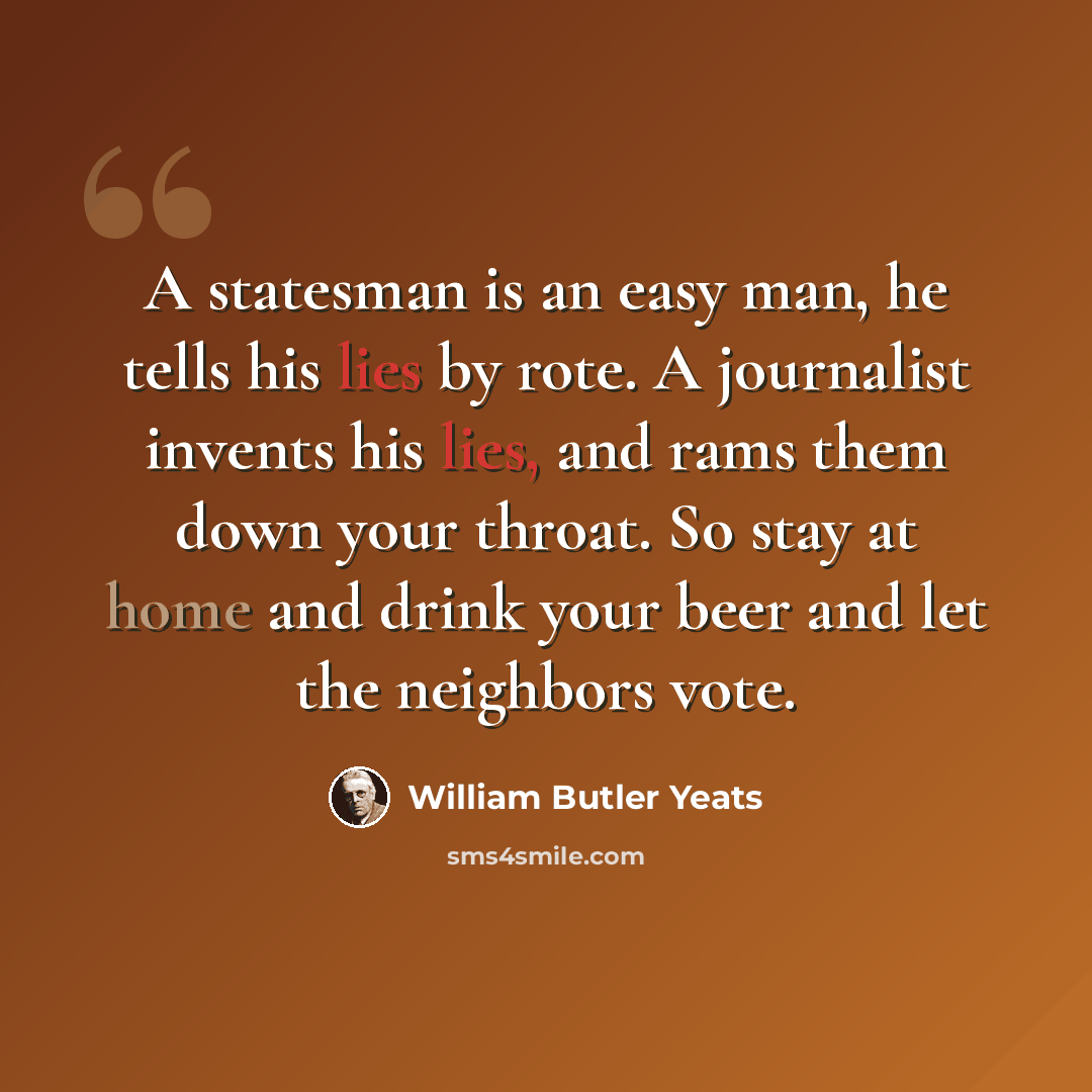 “A statesman is an easy man, he tells his lies by rote. A journalist invents his lies, and rams them down your throat. So stay at home and drink your beer and let the neighbors vote.” quote by William Butler Yeats