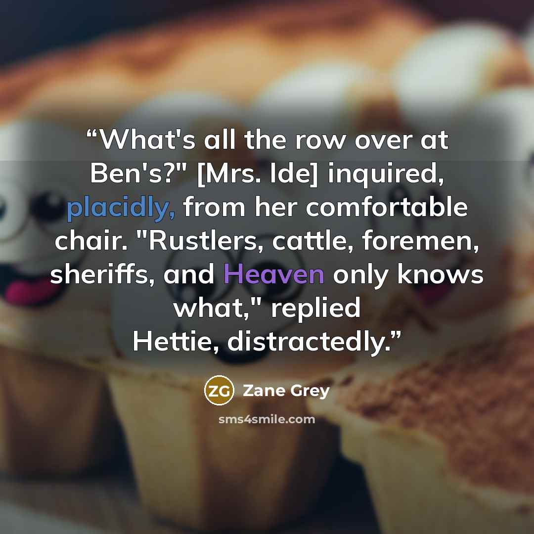 “What's all the row over at Ben's?" [Mrs. Ide] inquired, placidly, from her comfortable chair. "Rustlers, cattle, foremen, sheriffs, and Heaven only knows what," replied Hettie, distractedly.” quote by Zane Grey