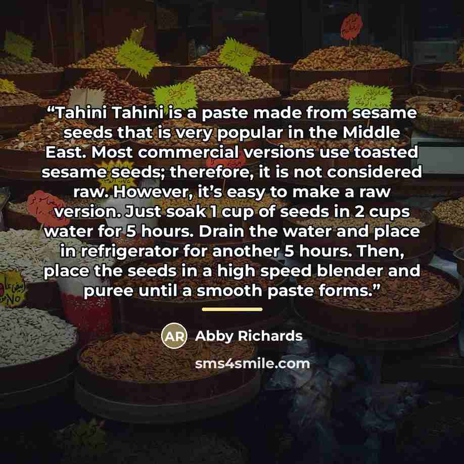 “Tahini Tahini is a paste made from sesame seeds that is very popular in the Middle East. Most commercial versions use toasted sesame seeds; therefore, it is not considered raw. However, it’s easy to make a raw version. Just soak 1 cup of seeds in 2 cups water for 5 hours. Drain the water and place…” quote by Abby Richards