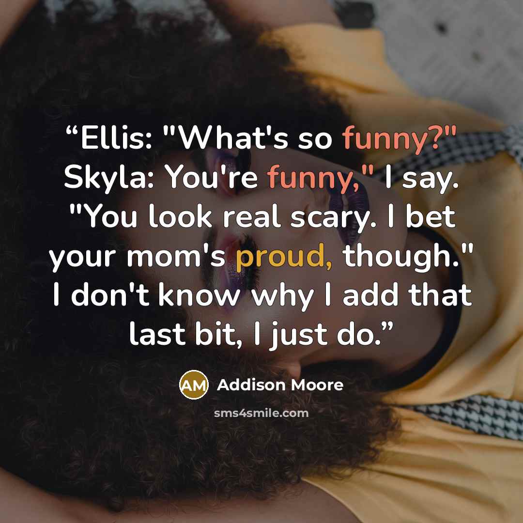 “Ellis: "What's so funny?" Skyla: You're funny," I say. "You look real scary. I bet your mom's proud, though." I don't know why I add that last bit, I just do.” quote by Addison Moore