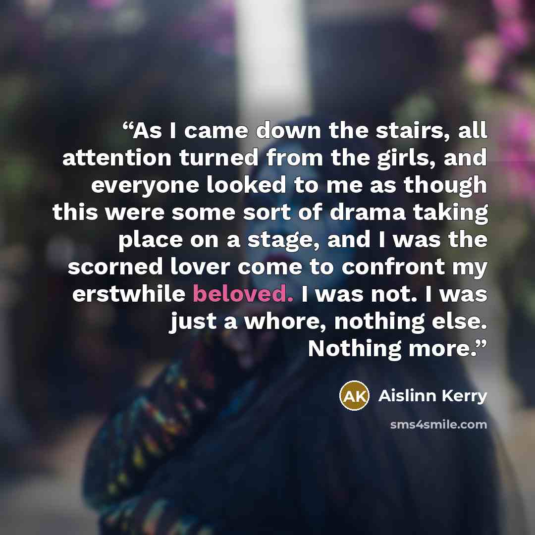 “As I came down the stairs, all attention turned from the girls, and everyone looked to me as though this were some sort of drama taking place on a stage, and I was the scorned lover come to confront my erstwhile beloved. I was not. I was just a whore, nothing else. Nothing more.” quote by Aislinn Kerry