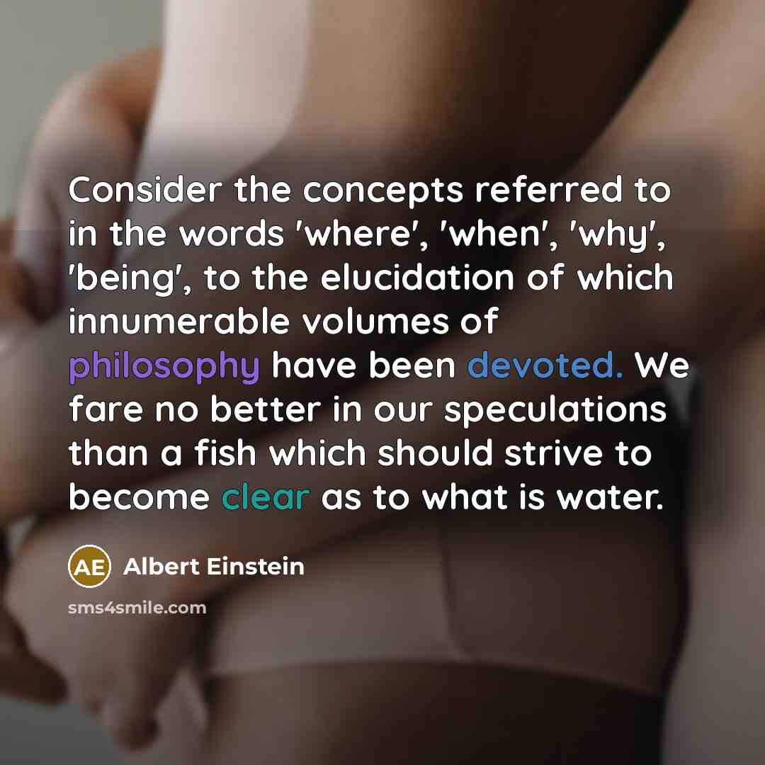 “Consider the concepts referred to in the words 'where', 'when', 'why', 'being', to the elucidation of which innumerable volumes of philosophy have been devoted. We fare no better in our speculations than a fish which should strive to become clear as to what is water.” quote by Albert Einstein