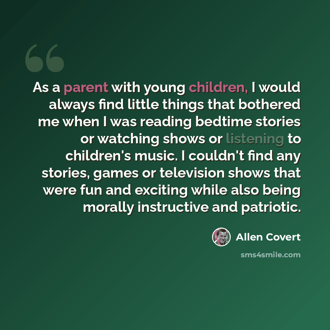 “As a parent with young children, I would always find little things that bothered me when I was reading bedtime stories or watching shows or listening to children's music. I couldn't find any stories, games or television shows that were fun and exciting while also being morally instructive and…” quote by Allen Covert