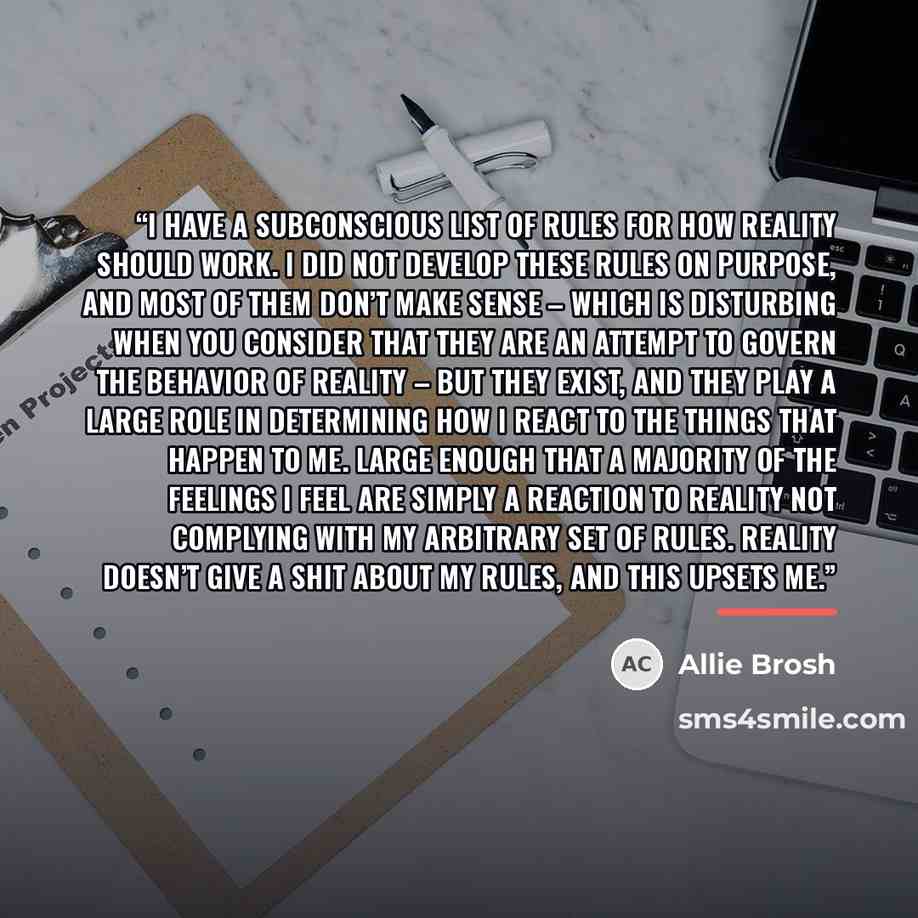 “I have a subconscious list of rules for how reality should work. I did not develop these rules on purpose, and most of them don’t make sense – which is disturbing when you consider that they are an attempt to govern the behavior of reality – but they exist, and they play a large role in…” quote by Allie Brosh
