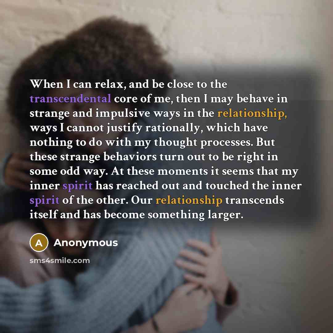 “When I can relax, and be close to the transcendental core of me, then I may behave in strange and impulsive ways in the relationship, ways I cannot justify rationally, which have nothing to do with my thought processes. But these strange behaviors turn out to be right in some odd way. At these…” quote by Anonymous