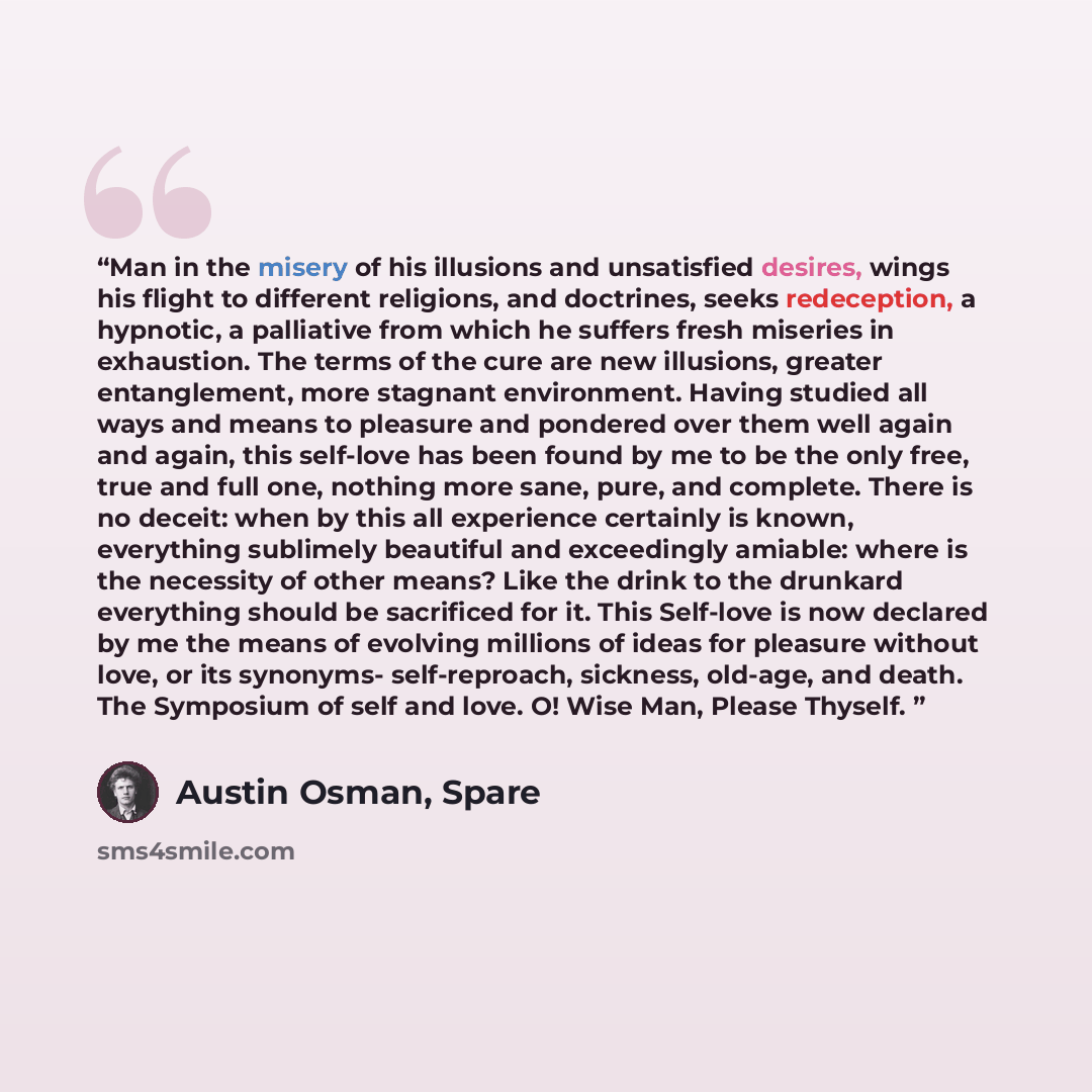 “Man in the misery of his illusions and unsatisfied desires, wings his flight to different religions, and doctrines, seeks redeception, a hypnotic, a palliative from which he suffers fresh miseries in exhaustion. The terms of the cure are new illusions, greater entanglement, more stagnant…” quote by Austin Osman, Spare