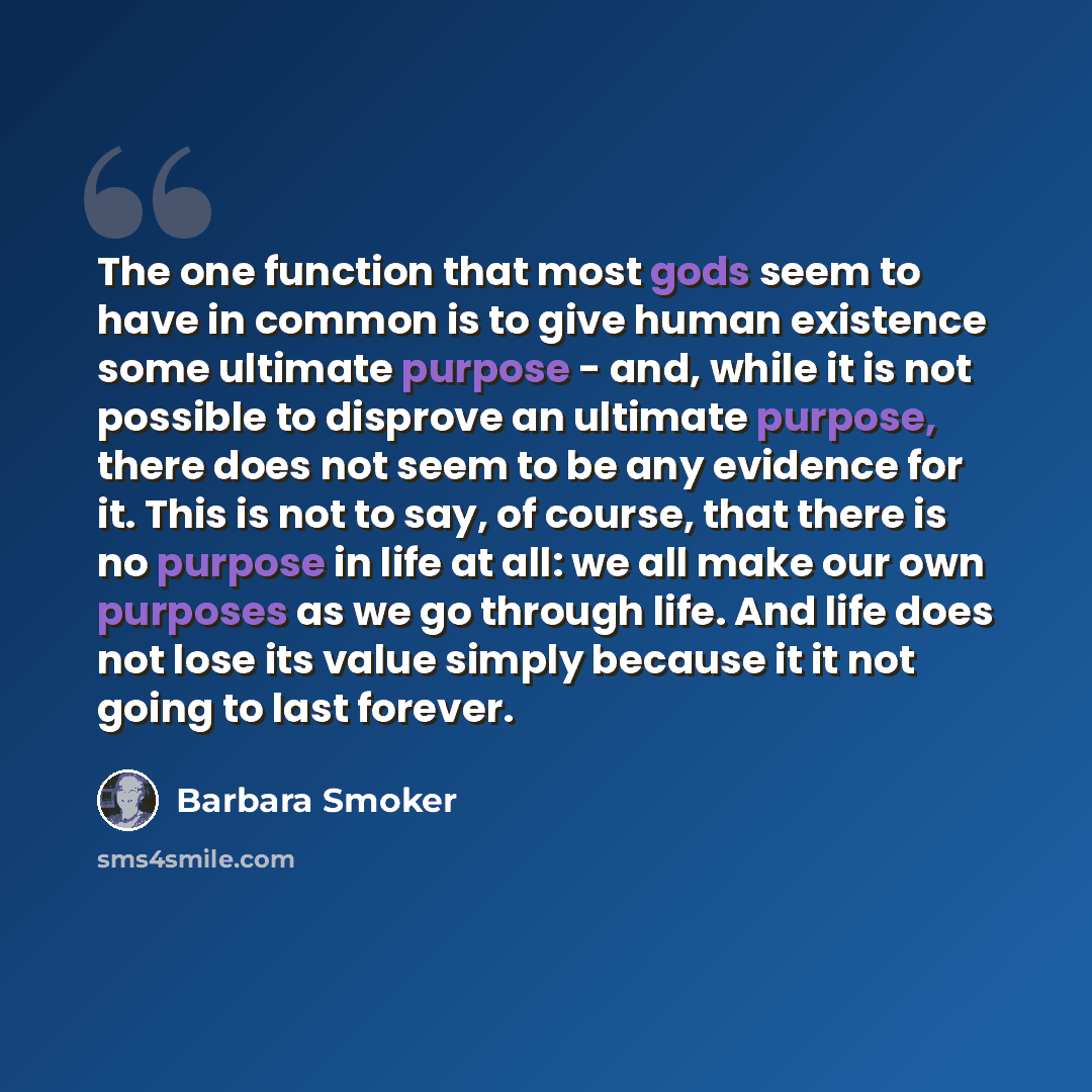 “The one function that most gods seem to have in common is to give human existence some ultimate purpose - and, while it is not possible to disprove an ultimate purpose, there does not seem to be any evidence for it. This is not to say, of course, that there is no purpose in life at all: we all…” quote by Barbara Smoker