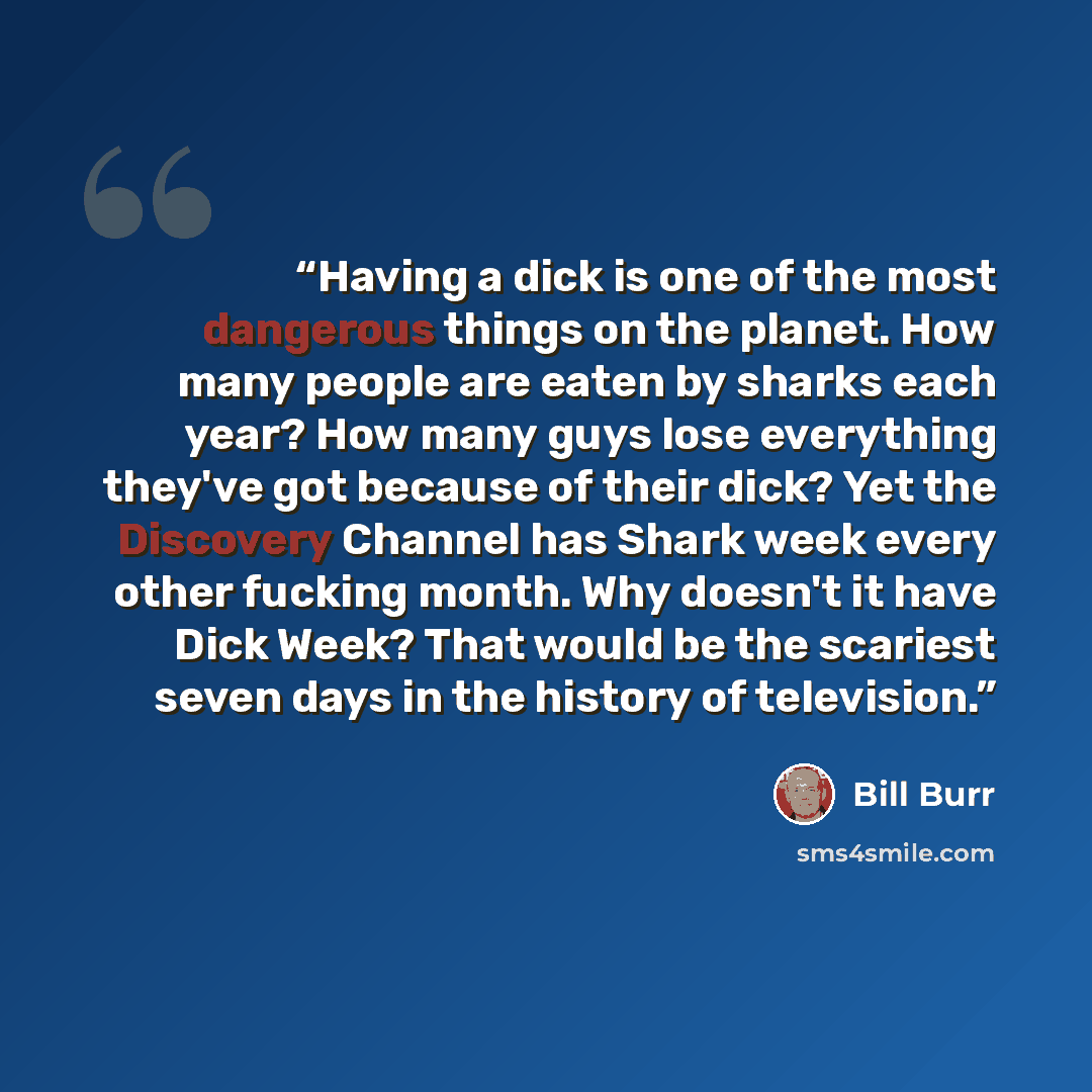 “Having a dick is one of the most dangerous things on the planet. How many people are eaten by sharks each year? How many guys lose everything they've got because of their dick? Yet the Discovery Channel has Shark week every other fucking month. Why doesn't it have Dick Week? That would be the…” quote by Bill Burr