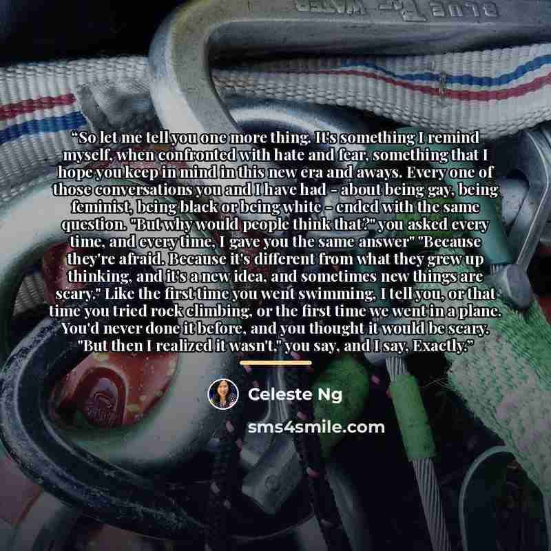 “So let me tell you one more thing. It's something I remind myself, when confronted with hate and fear, something that I hope you keep in mind in this new era and aways. Every one of those conversations you and I have had - about being gay, being feminist, being black or being white - ended with…” quote by Celeste Ng