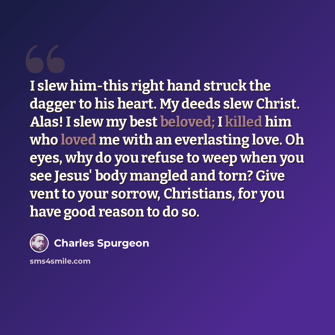 “I slew him-this right hand struck the dagger to his heart. My deeds slew Christ. Alas! I slew my best beloved; I killed him who loved me with an everlasting love. Oh eyes, why do you refuse to weep when you see Jesus' body mangled and torn? Give vent to your sorrow, Christians, for you have good…” quote by Charles Spurgeon