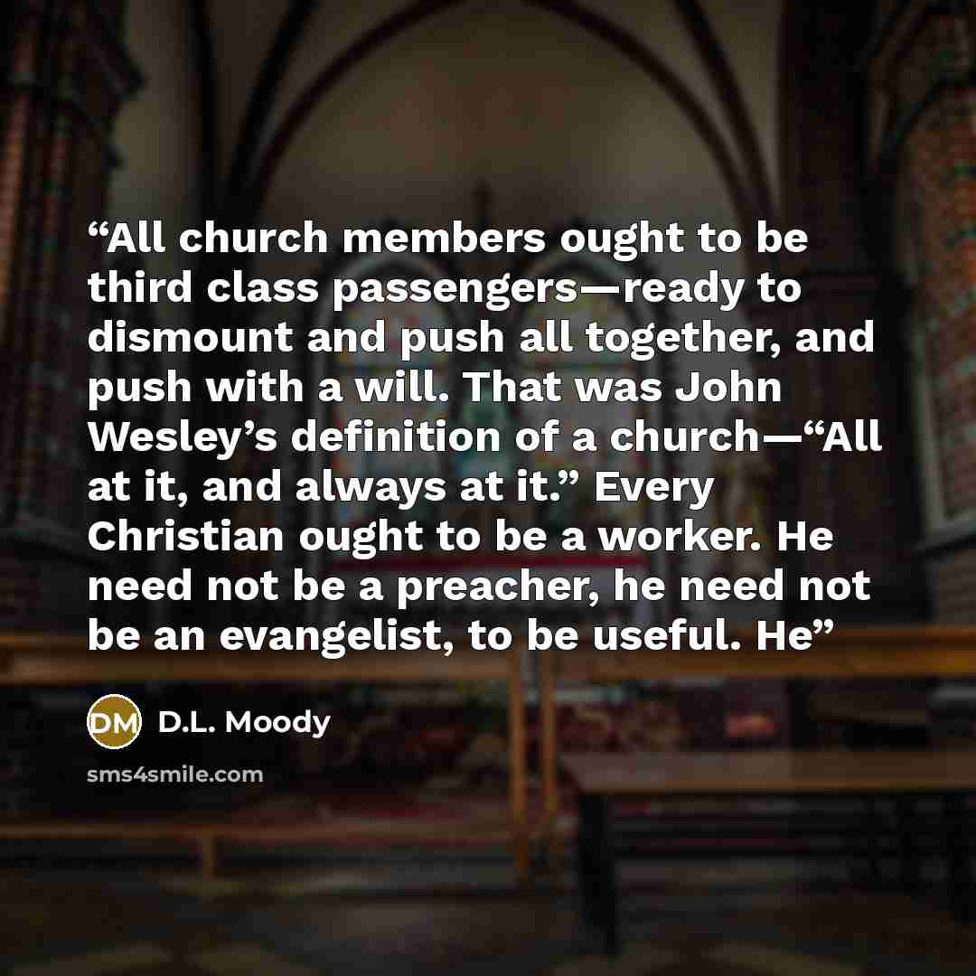 “All church members ought to be third class passengers—ready to dismount and push all together, and push with a will. That was John Wesley’s definition of a church—“All at it, and always at it.” Every Christian ought to be a worker. He need not be a preacher, he need not be an evangelist, to be…” quote by D.L. Moody