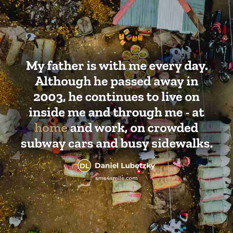 “My father is with me every day. Although he passed away in 2003, he continues to live on inside me and through me - at home and work, on crowded subway cars and busy sidewalks.” quote by Daniel Lubetzky