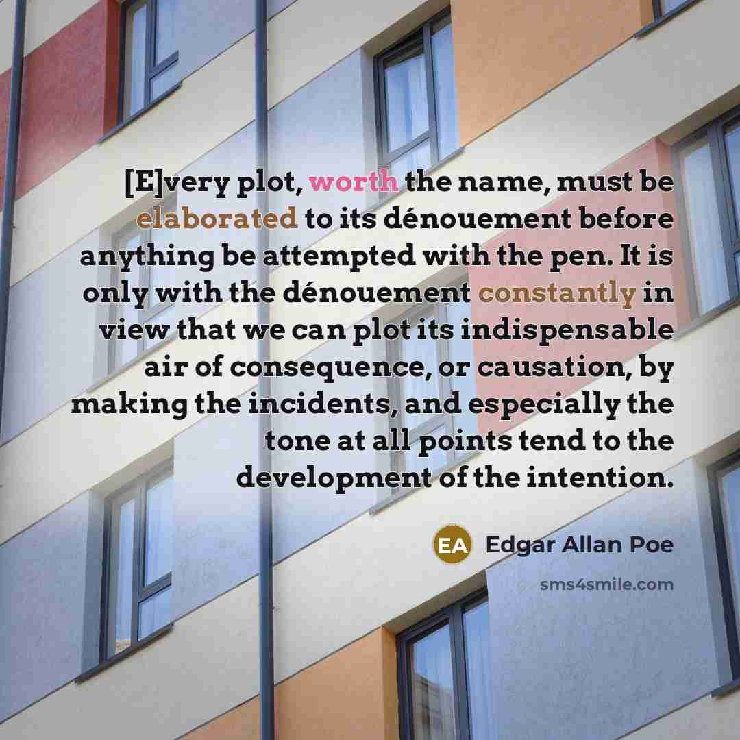 “[E]very plot, worth the name, must be elaborated to its dénouement before anything be attempted with the pen. It is only with the dénouement constantly in view that we can plot its indispensable air of consequence, or causation, by making the incidents, and especially the tone at all points tend…” quote by Edgar Allan Poe