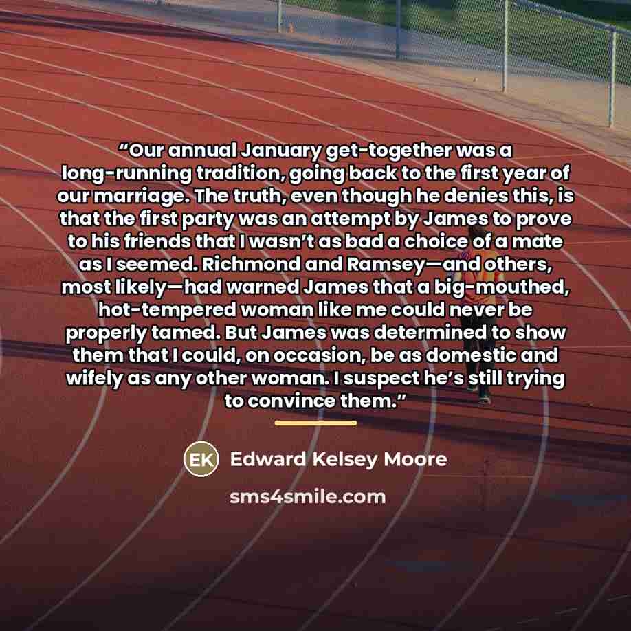 “Our annual January get-together was a long-running tradition, going back to the first year of our marriage. The truth, even though he denies this, is that the first party was an attempt by James to prove to his friends that I wasn’t as bad a choice of a mate as I seemed. Richmond and Ramsey—and…” quote by Edward Kelsey Moore