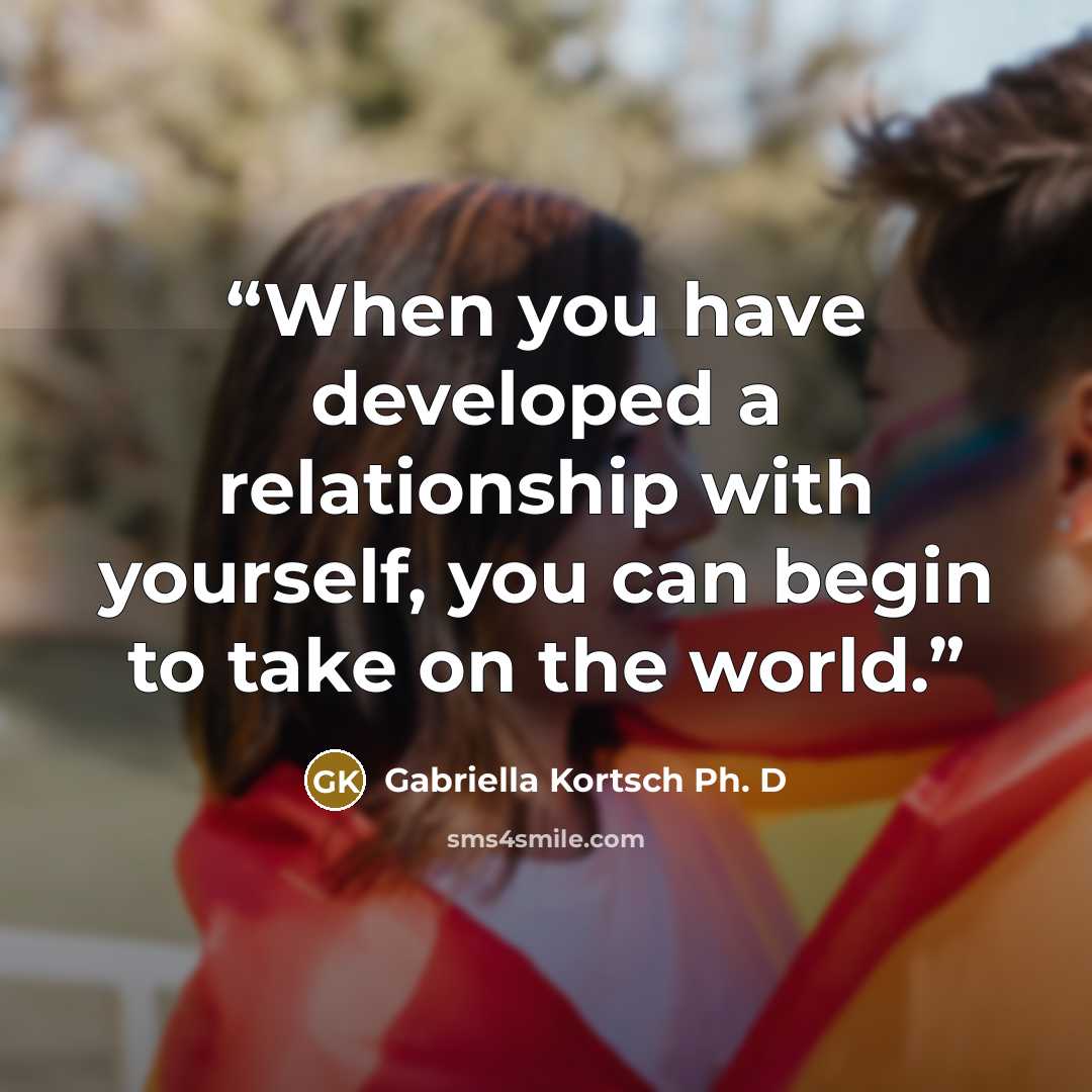 “When you have developed a relationship with yourself, you can begin to take on the world.” quote by Gabriella Kortsch Ph. D