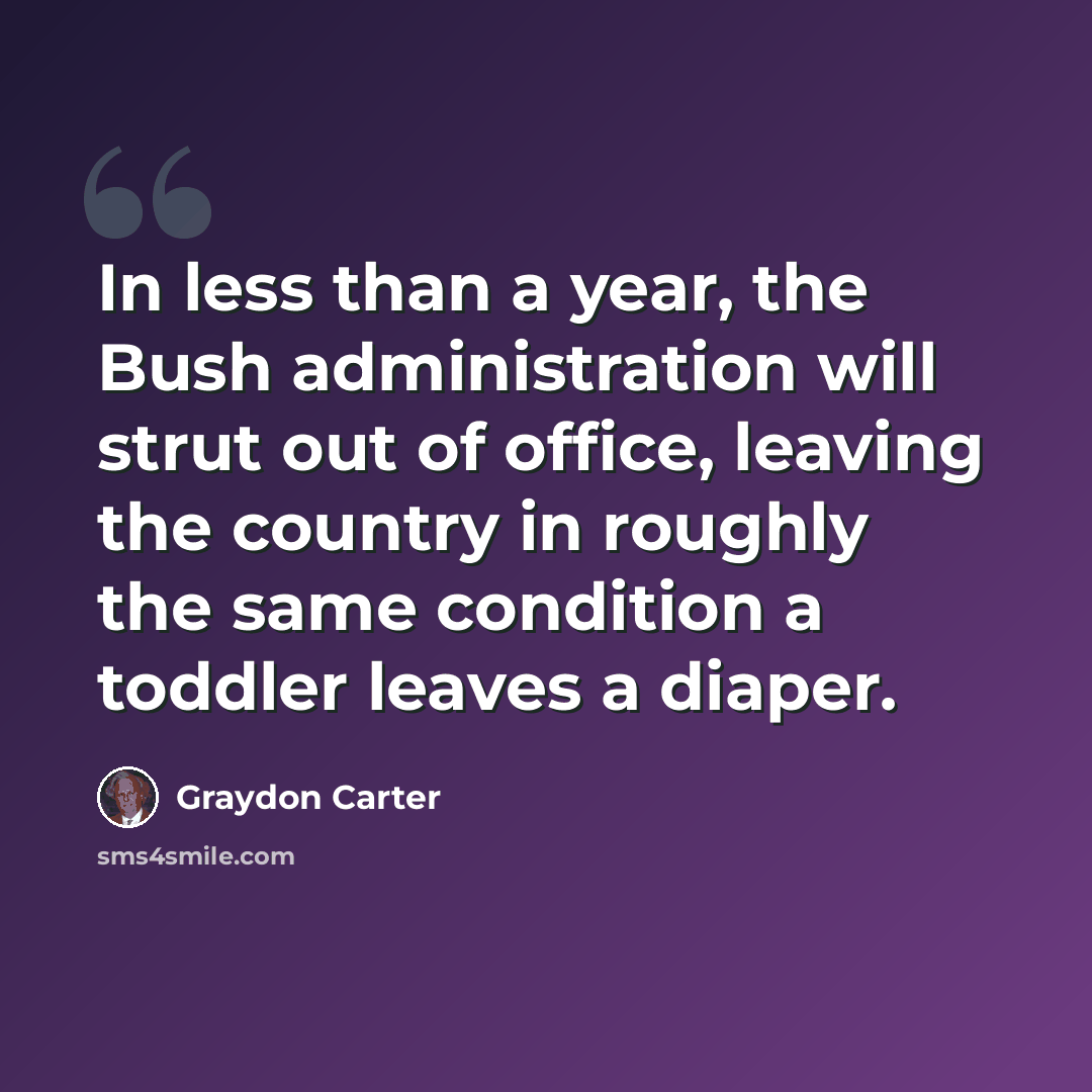 “In less than a year, the Bush administration will strut out of office, leaving the country in roughly the same condition a toddler leaves a diaper.” quote by Graydon Carter