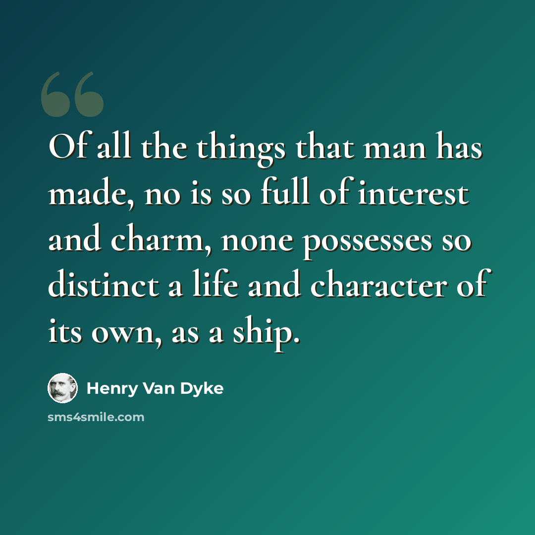 “Of all the things that man has made, no is so full of interest and charm, none possesses so distinct a life and character of its own, as a ship.” quote by Henry Van Dyke