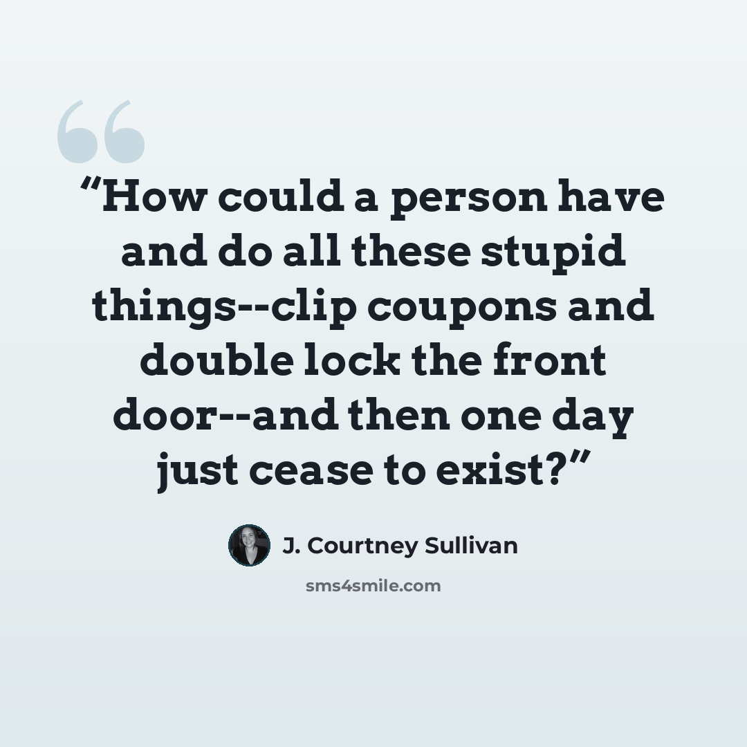 “How could a person have and do all these stupid things--clip coupons and double lock the front door--and then one day just cease to exist?” quote by J. Courtney Sullivan