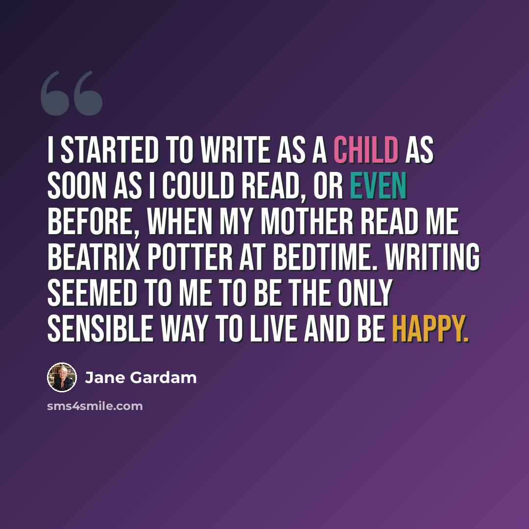 “I started to write as a child as soon as I could read, or even before, when my mother read me Beatrix Potter at bedtime. Writing seemed to me to be the only sensible way to live and be happy.” quote by Jane Gardam